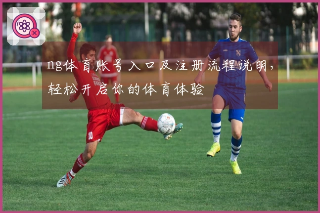 ng体育账号入口及注册流程说明，轻松开启你的体育体验