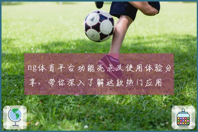 ng体育平台功能亮点及使用体验分享，带你深入了解这款热门应用