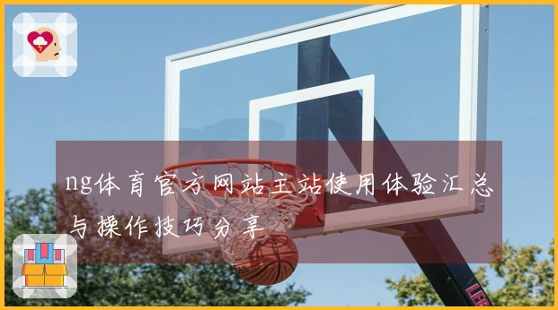 ng体育官方网站主站使用体验汇总与操作技巧分享